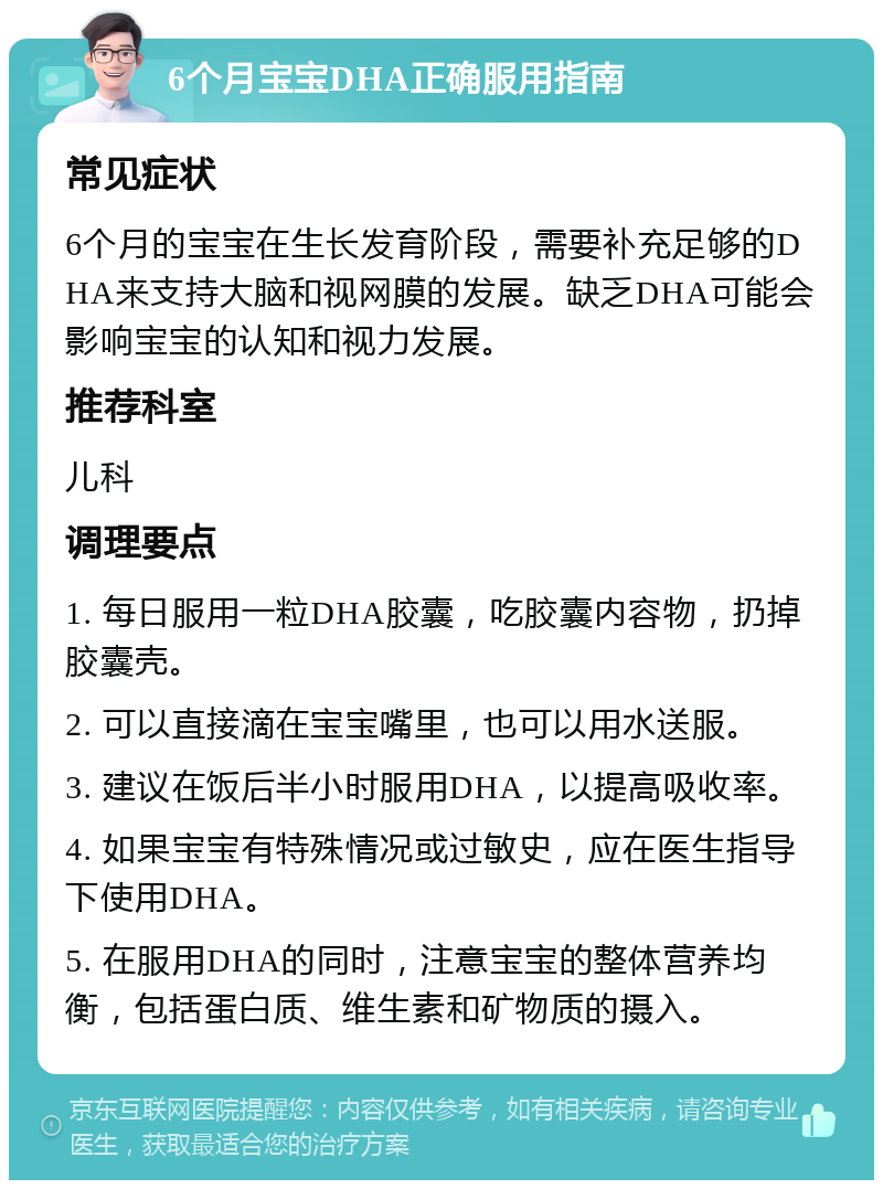 6个月宝宝DHA正确服用指南 常见症状 6个月的宝宝在生长发育阶段，需要补充足够的DHA来支持大脑和视网膜的发展。缺乏DHA可能会影响宝宝的认知和视力发展。 推荐科室 儿科 调理要点 1. 每日服用一粒DHA胶囊，吃胶囊内容物，扔掉胶囊壳。 2. 可以直接滴在宝宝嘴里，也可以用水送服。 3. 建议在饭后半小时服用DHA，以提高吸收率。 4. 如果宝宝有特殊情况或过敏史，应在医生指导下使用DHA。 5. 在服用DHA的同时，注意宝宝的整体营养均衡，包括蛋白质、维生素和矿物质的摄入。