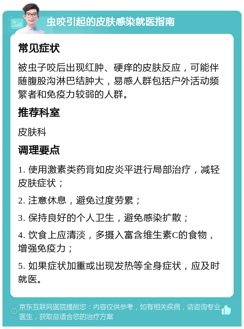 虫咬引起的皮肤感染就医指南 常见症状 被虫子咬后出现红肿、硬痒的皮肤反应，可能伴随腹股沟淋巴结肿大，易感人群包括户外活动频繁者和免疫力较弱的人群。 推荐科室 皮肤科 调理要点 1. 使用激素类药膏如皮炎平进行局部治疗，减轻皮肤症状； 2. 注意休息，避免过度劳累； 3. 保持良好的个人卫生，避免感染扩散； 4. 饮食上应清淡，多摄入富含维生素C的食物，增强免疫力； 5. 如果症状加重或出现发热等全身症状，应及时就医。