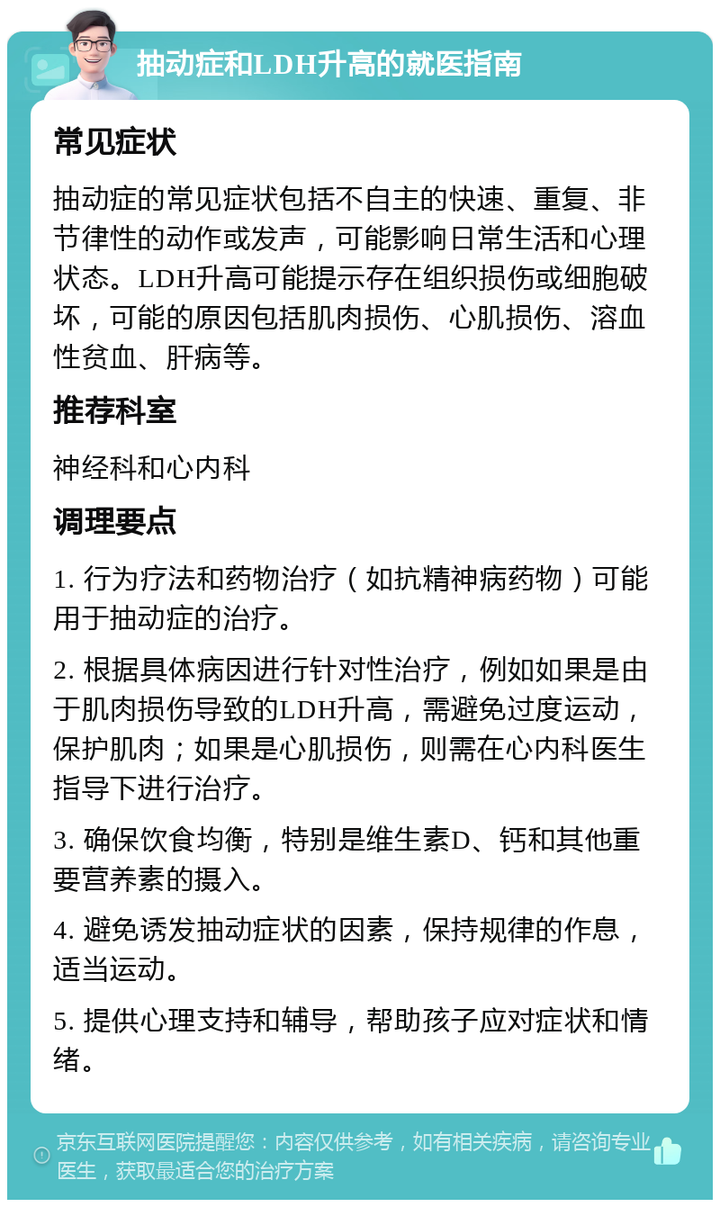 抽动症和LDH升高的就医指南 常见症状 抽动症的常见症状包括不自主的快速、重复、非节律性的动作或发声，可能影响日常生活和心理状态。LDH升高可能提示存在组织损伤或细胞破坏，可能的原因包括肌肉损伤、心肌损伤、溶血性贫血、肝病等。 推荐科室 神经科和心内科 调理要点 1. 行为疗法和药物治疗（如抗精神病药物）可能用于抽动症的治疗。 2. 根据具体病因进行针对性治疗，例如如果是由于肌肉损伤导致的LDH升高，需避免过度运动，保护肌肉；如果是心肌损伤，则需在心内科医生指导下进行治疗。 3. 确保饮食均衡，特别是维生素D、钙和其他重要营养素的摄入。 4. 避免诱发抽动症状的因素，保持规律的作息，适当运动。 5. 提供心理支持和辅导，帮助孩子应对症状和情绪。