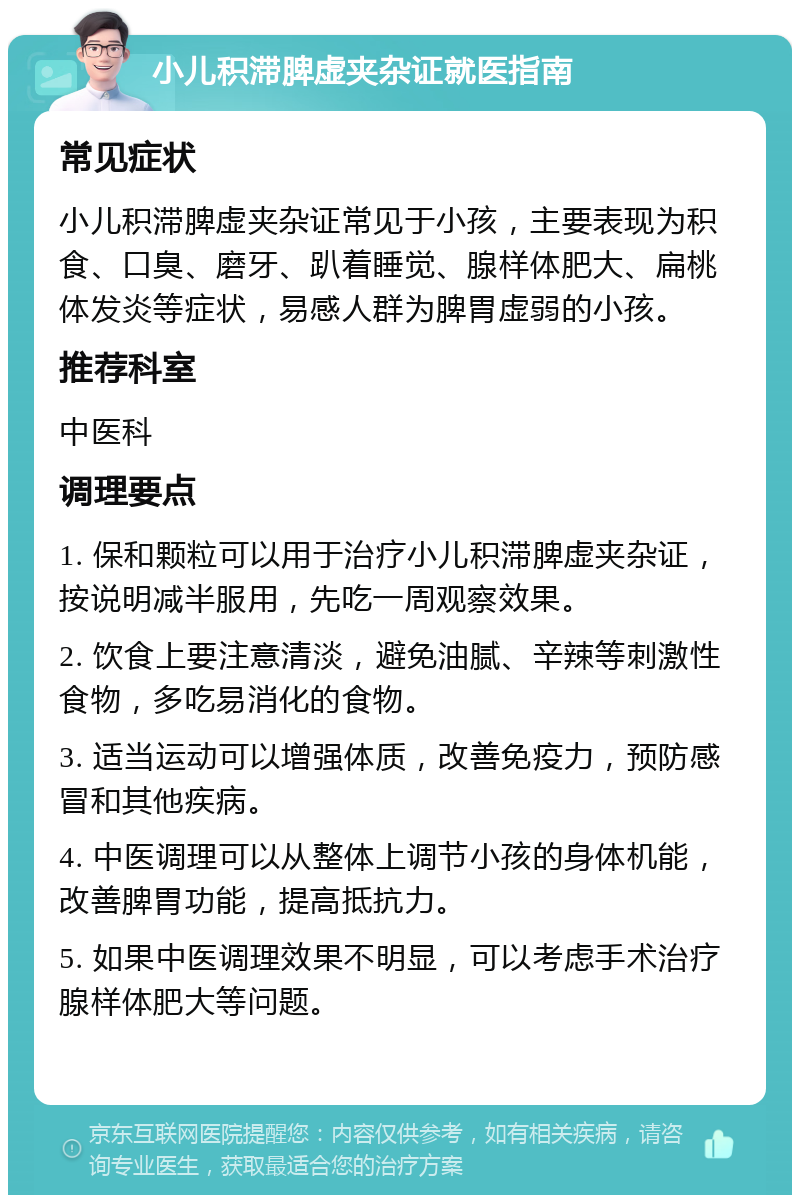 小儿积滞脾虚夹杂证就医指南 常见症状 小儿积滞脾虚夹杂证常见于小孩，主要表现为积食、口臭、磨牙、趴着睡觉、腺样体肥大、扁桃体发炎等症状，易感人群为脾胃虚弱的小孩。 推荐科室 中医科 调理要点 1. 保和颗粒可以用于治疗小儿积滞脾虚夹杂证，按说明减半服用，先吃一周观察效果。 2. 饮食上要注意清淡，避免油腻、辛辣等刺激性食物，多吃易消化的食物。 3. 适当运动可以增强体质，改善免疫力，预防感冒和其他疾病。 4. 中医调理可以从整体上调节小孩的身体机能，改善脾胃功能，提高抵抗力。 5. 如果中医调理效果不明显，可以考虑手术治疗腺样体肥大等问题。