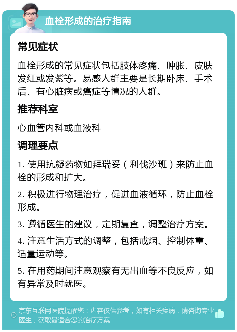 血栓形成的治疗指南 常见症状 血栓形成的常见症状包括肢体疼痛、肿胀、皮肤发红或发紫等。易感人群主要是长期卧床、手术后、有心脏病或癌症等情况的人群。 推荐科室 心血管内科或血液科 调理要点 1. 使用抗凝药物如拜瑞妥（利伐沙班）来防止血栓的形成和扩大。 2. 积极进行物理治疗，促进血液循环，防止血栓形成。 3. 遵循医生的建议，定期复查，调整治疗方案。 4. 注意生活方式的调整，包括戒烟、控制体重、适量运动等。 5. 在用药期间注意观察有无出血等不良反应，如有异常及时就医。