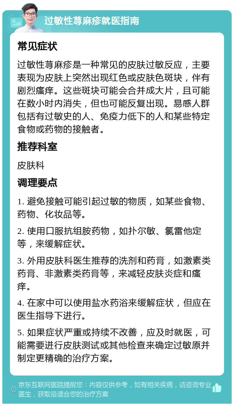 过敏性荨麻疹就医指南 常见症状 过敏性荨麻疹是一种常见的皮肤过敏反应，主要表现为皮肤上突然出现红色或皮肤色斑块，伴有剧烈瘙痒。这些斑块可能会合并成大片，且可能在数小时内消失，但也可能反复出现。易感人群包括有过敏史的人、免疫力低下的人和某些特定食物或药物的接触者。 推荐科室 皮肤科 调理要点 1. 避免接触可能引起过敏的物质，如某些食物、药物、化妆品等。 2. 使用口服抗组胺药物，如扑尔敏、氯雷他定等，来缓解症状。 3. 外用皮肤科医生推荐的洗剂和药膏，如激素类药膏、非激素类药膏等，来减轻皮肤炎症和瘙痒。 4. 在家中可以使用盐水药浴来缓解症状，但应在医生指导下进行。 5. 如果症状严重或持续不改善，应及时就医，可能需要进行皮肤测试或其他检查来确定过敏原并制定更精确的治疗方案。