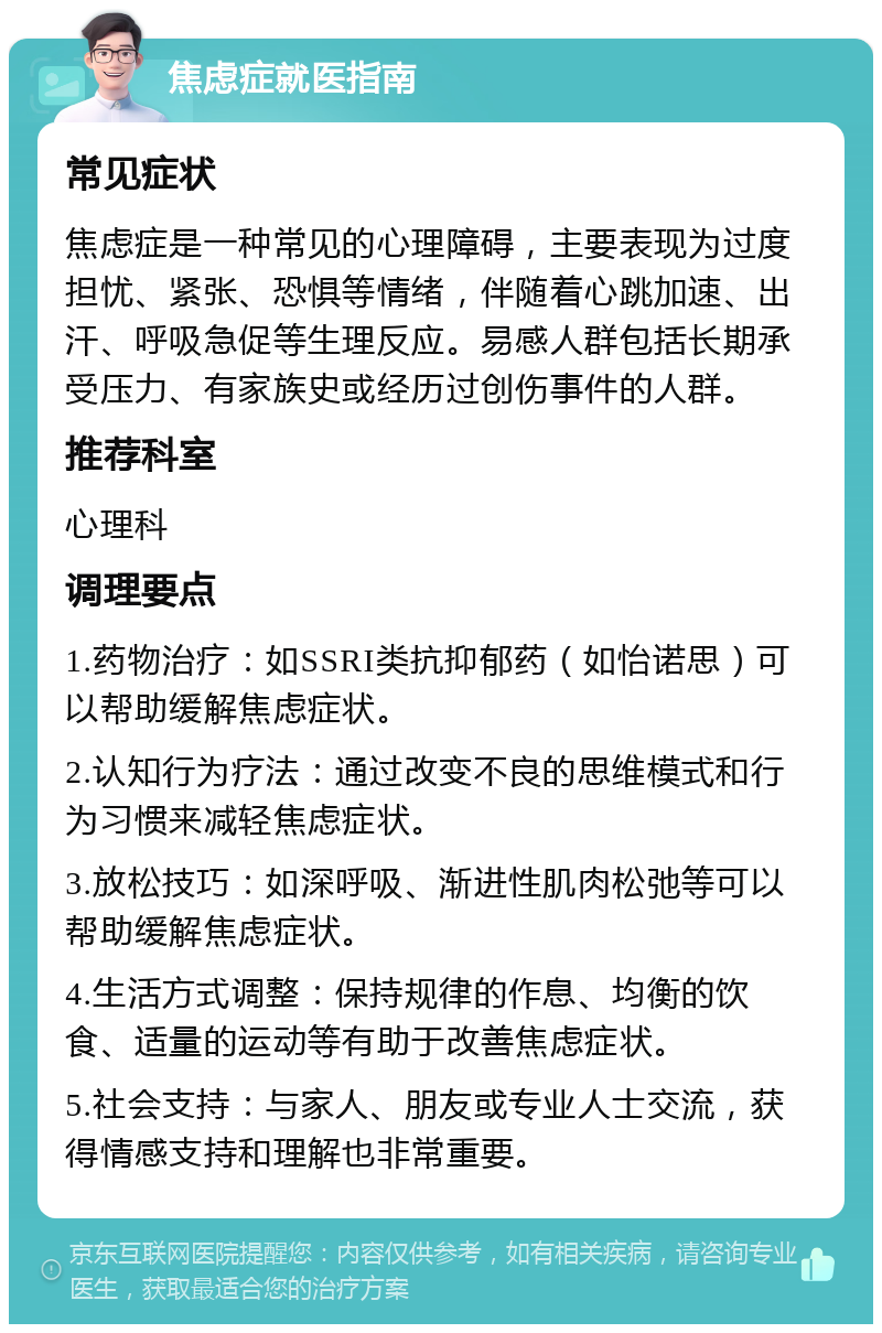 焦虑症就医指南 常见症状 焦虑症是一种常见的心理障碍，主要表现为过度担忧、紧张、恐惧等情绪，伴随着心跳加速、出汗、呼吸急促等生理反应。易感人群包括长期承受压力、有家族史或经历过创伤事件的人群。 推荐科室 心理科 调理要点 1.药物治疗：如SSRI类抗抑郁药（如怡诺思）可以帮助缓解焦虑症状。 2.认知行为疗法：通过改变不良的思维模式和行为习惯来减轻焦虑症状。 3.放松技巧：如深呼吸、渐进性肌肉松弛等可以帮助缓解焦虑症状。 4.生活方式调整：保持规律的作息、均衡的饮食、适量的运动等有助于改善焦虑症状。 5.社会支持：与家人、朋友或专业人士交流，获得情感支持和理解也非常重要。