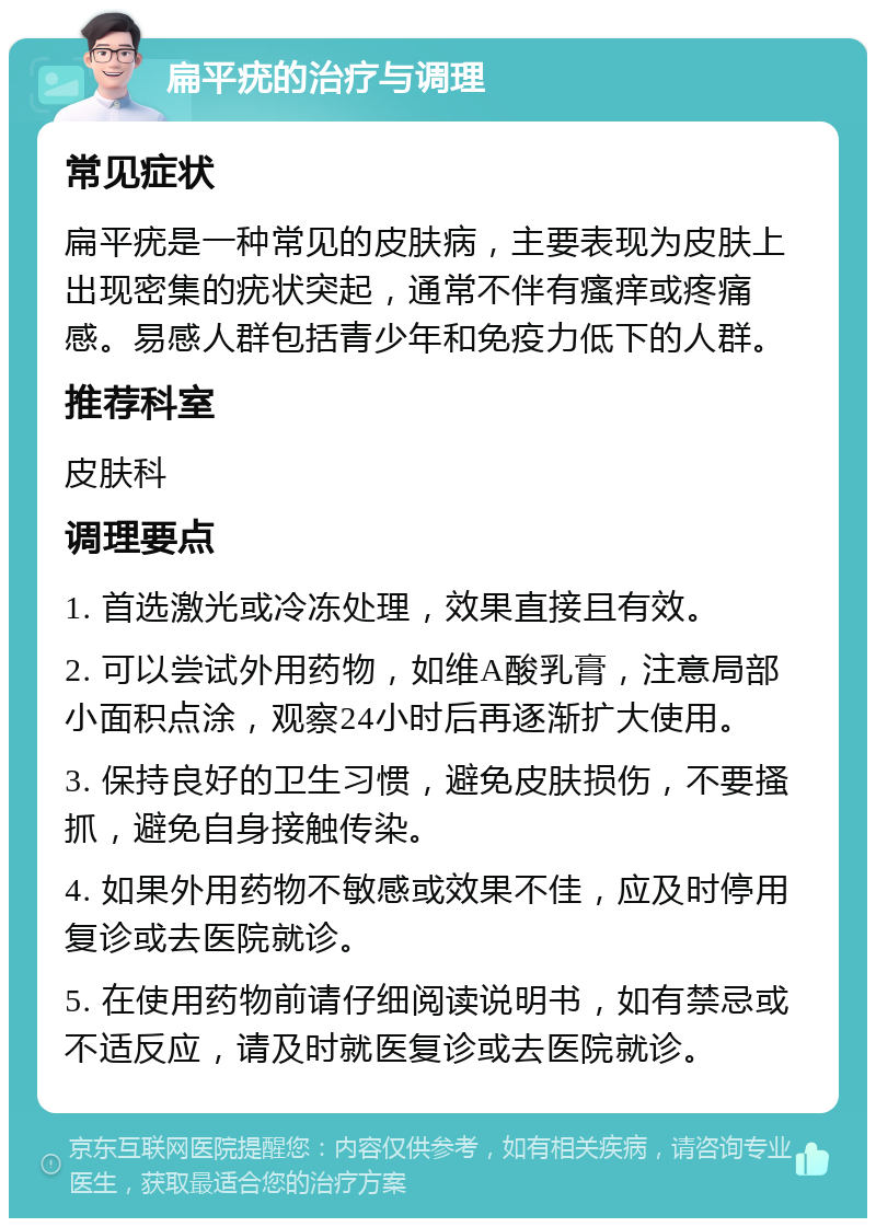 扁平疣的治疗与调理 常见症状 扁平疣是一种常见的皮肤病，主要表现为皮肤上出现密集的疣状突起，通常不伴有瘙痒或疼痛感。易感人群包括青少年和免疫力低下的人群。 推荐科室 皮肤科 调理要点 1. 首选激光或冷冻处理，效果直接且有效。 2. 可以尝试外用药物，如维A酸乳膏，注意局部小面积点涂，观察24小时后再逐渐扩大使用。 3. 保持良好的卫生习惯，避免皮肤损伤，不要搔抓，避免自身接触传染。 4. 如果外用药物不敏感或效果不佳，应及时停用复诊或去医院就诊。 5. 在使用药物前请仔细阅读说明书，如有禁忌或不适反应，请及时就医复诊或去医院就诊。