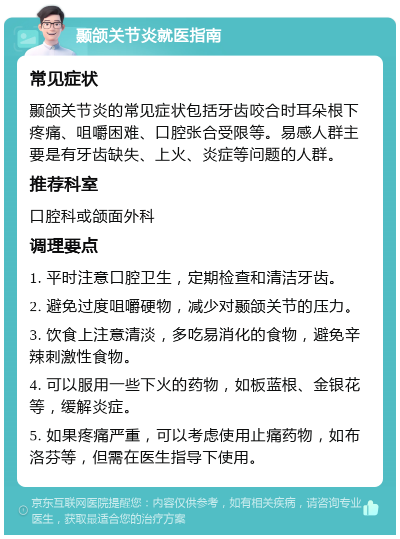 颞颌关节炎就医指南 常见症状 颞颌关节炎的常见症状包括牙齿咬合时耳朵根下疼痛、咀嚼困难、口腔张合受限等。易感人群主要是有牙齿缺失、上火、炎症等问题的人群。 推荐科室 口腔科或颌面外科 调理要点 1. 平时注意口腔卫生，定期检查和清洁牙齿。 2. 避免过度咀嚼硬物，减少对颞颌关节的压力。 3. 饮食上注意清淡，多吃易消化的食物，避免辛辣刺激性食物。 4. 可以服用一些下火的药物，如板蓝根、金银花等，缓解炎症。 5. 如果疼痛严重，可以考虑使用止痛药物，如布洛芬等，但需在医生指导下使用。