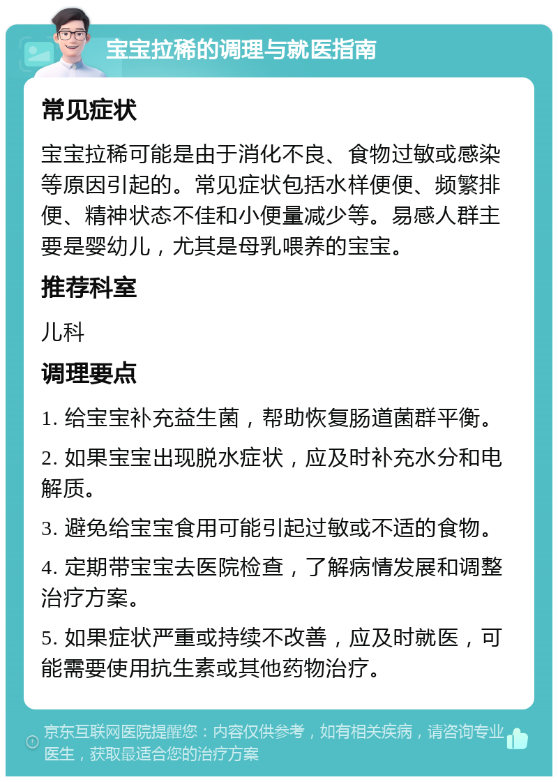 宝宝拉稀的调理与就医指南 常见症状 宝宝拉稀可能是由于消化不良、食物过敏或感染等原因引起的。常见症状包括水样便便、频繁排便、精神状态不佳和小便量减少等。易感人群主要是婴幼儿，尤其是母乳喂养的宝宝。 推荐科室 儿科 调理要点 1. 给宝宝补充益生菌，帮助恢复肠道菌群平衡。 2. 如果宝宝出现脱水症状，应及时补充水分和电解质。 3. 避免给宝宝食用可能引起过敏或不适的食物。 4. 定期带宝宝去医院检查，了解病情发展和调整治疗方案。 5. 如果症状严重或持续不改善，应及时就医，可能需要使用抗生素或其他药物治疗。