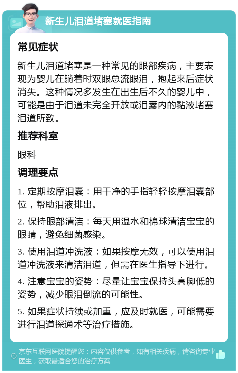 新生儿泪道堵塞就医指南 常见症状 新生儿泪道堵塞是一种常见的眼部疾病，主要表现为婴儿在躺着时双眼总流眼泪，抱起来后症状消失。这种情况多发生在出生后不久的婴儿中，可能是由于泪道未完全开放或泪囊内的黏液堵塞泪道所致。 推荐科室 眼科 调理要点 1. 定期按摩泪囊：用干净的手指轻轻按摩泪囊部位，帮助泪液排出。 2. 保持眼部清洁：每天用温水和棉球清洁宝宝的眼睛，避免细菌感染。 3. 使用泪道冲洗液：如果按摩无效，可以使用泪道冲洗液来清洁泪道，但需在医生指导下进行。 4. 注意宝宝的姿势：尽量让宝宝保持头高脚低的姿势，减少眼泪倒流的可能性。 5. 如果症状持续或加重，应及时就医，可能需要进行泪道探通术等治疗措施。