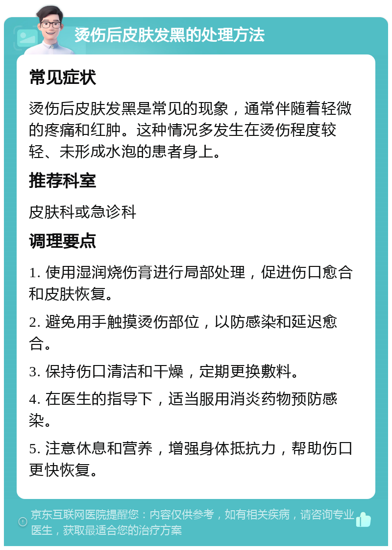 烫伤后皮肤发黑的处理方法 常见症状 烫伤后皮肤发黑是常见的现象，通常伴随着轻微的疼痛和红肿。这种情况多发生在烫伤程度较轻、未形成水泡的患者身上。 推荐科室 皮肤科或急诊科 调理要点 1. 使用湿润烧伤膏进行局部处理，促进伤口愈合和皮肤恢复。 2. 避免用手触摸烫伤部位，以防感染和延迟愈合。 3. 保持伤口清洁和干燥，定期更换敷料。 4. 在医生的指导下，适当服用消炎药物预防感染。 5. 注意休息和营养，增强身体抵抗力，帮助伤口更快恢复。