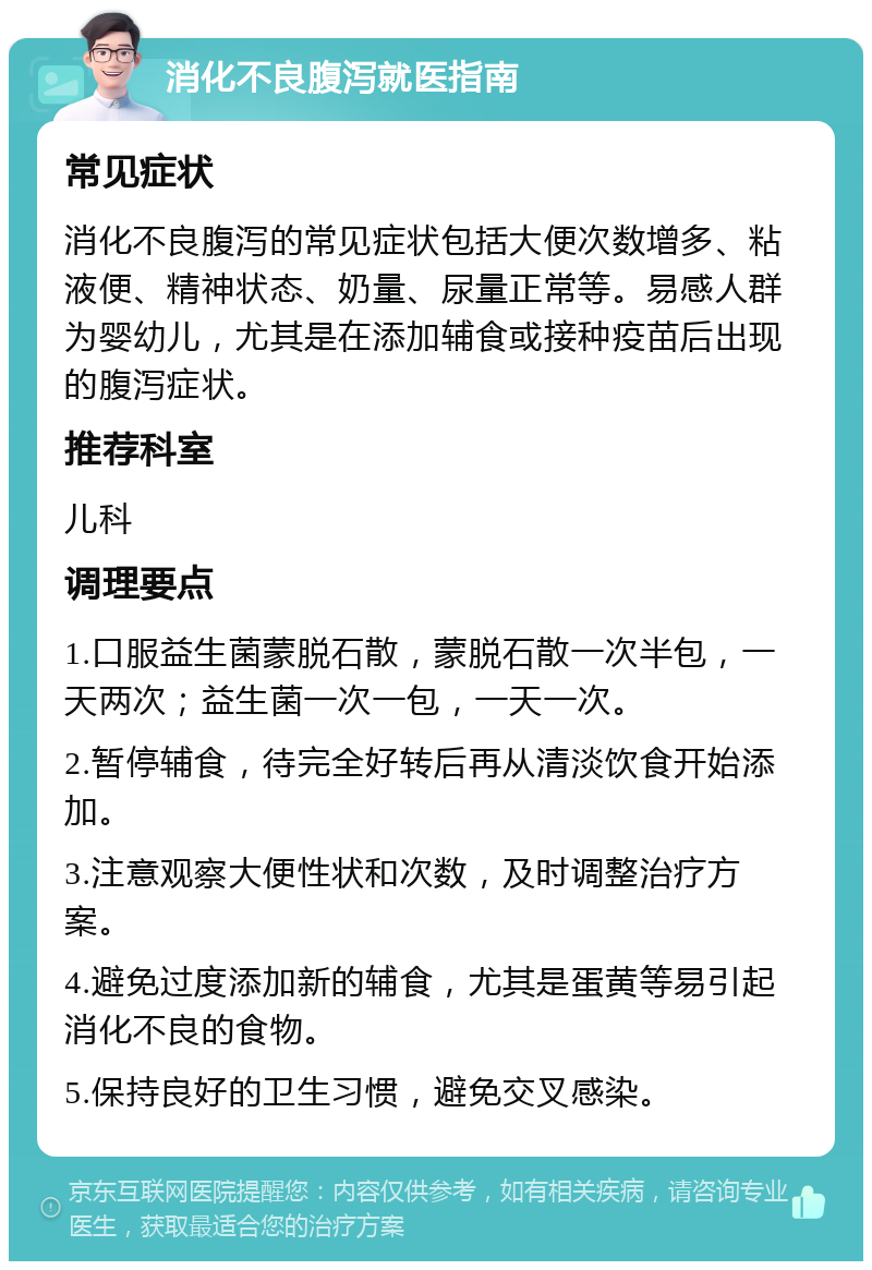 消化不良腹泻就医指南 常见症状 消化不良腹泻的常见症状包括大便次数增多、粘液便、精神状态、奶量、尿量正常等。易感人群为婴幼儿，尤其是在添加辅食或接种疫苗后出现的腹泻症状。 推荐科室 儿科 调理要点 1.口服益生菌蒙脱石散，蒙脱石散一次半包，一天两次；益生菌一次一包，一天一次。 2.暂停辅食，待完全好转后再从清淡饮食开始添加。 3.注意观察大便性状和次数，及时调整治疗方案。 4.避免过度添加新的辅食，尤其是蛋黄等易引起消化不良的食物。 5.保持良好的卫生习惯，避免交叉感染。