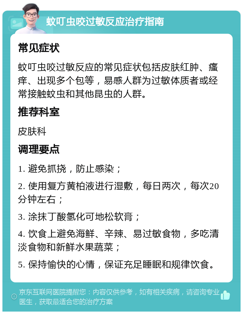 蚊叮虫咬过敏反应治疗指南 常见症状 蚊叮虫咬过敏反应的常见症状包括皮肤红肿、瘙痒、出现多个包等，易感人群为过敏体质者或经常接触蚊虫和其他昆虫的人群。 推荐科室 皮肤科 调理要点 1. 避免抓挠，防止感染； 2. 使用复方黄柏液进行湿敷，每日两次，每次20分钟左右； 3. 涂抹丁酸氢化可地松软膏； 4. 饮食上避免海鲜、辛辣、易过敏食物，多吃清淡食物和新鲜水果蔬菜； 5. 保持愉快的心情，保证充足睡眠和规律饮食。