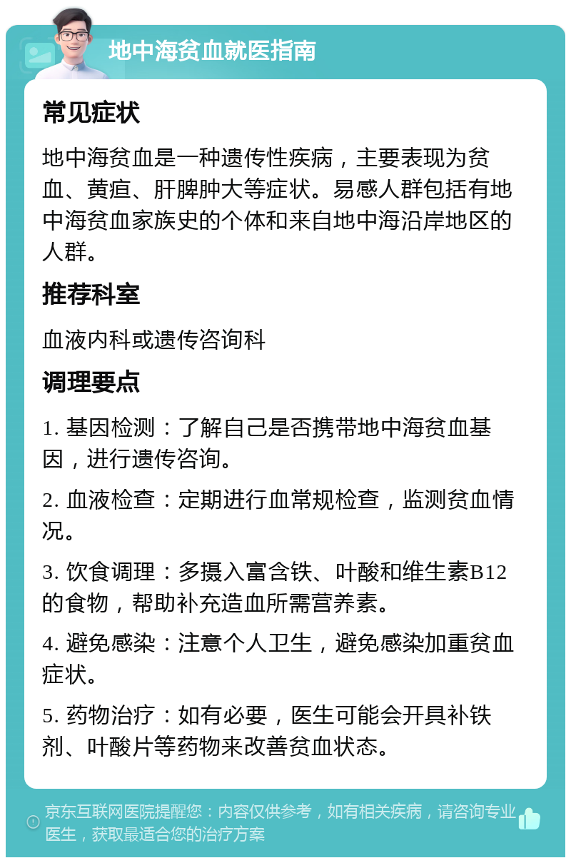 地中海贫血就医指南 常见症状 地中海贫血是一种遗传性疾病，主要表现为贫血、黄疸、肝脾肿大等症状。易感人群包括有地中海贫血家族史的个体和来自地中海沿岸地区的人群。 推荐科室 血液内科或遗传咨询科 调理要点 1. 基因检测：了解自己是否携带地中海贫血基因，进行遗传咨询。 2. 血液检查：定期进行血常规检查，监测贫血情况。 3. 饮食调理：多摄入富含铁、叶酸和维生素B12的食物，帮助补充造血所需营养素。 4. 避免感染：注意个人卫生，避免感染加重贫血症状。 5. 药物治疗：如有必要，医生可能会开具补铁剂、叶酸片等药物来改善贫血状态。