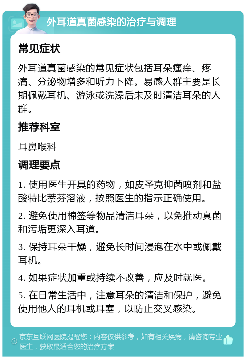 外耳道真菌感染的治疗与调理 常见症状 外耳道真菌感染的常见症状包括耳朵瘙痒、疼痛、分泌物增多和听力下降。易感人群主要是长期佩戴耳机、游泳或洗澡后未及时清洁耳朵的人群。 推荐科室 耳鼻喉科 调理要点 1. 使用医生开具的药物，如皮圣克抑菌喷剂和盐酸特比萘芬溶液，按照医生的指示正确使用。 2. 避免使用棉签等物品清洁耳朵，以免推动真菌和污垢更深入耳道。 3. 保持耳朵干燥，避免长时间浸泡在水中或佩戴耳机。 4. 如果症状加重或持续不改善，应及时就医。 5. 在日常生活中，注意耳朵的清洁和保护，避免使用他人的耳机或耳塞，以防止交叉感染。