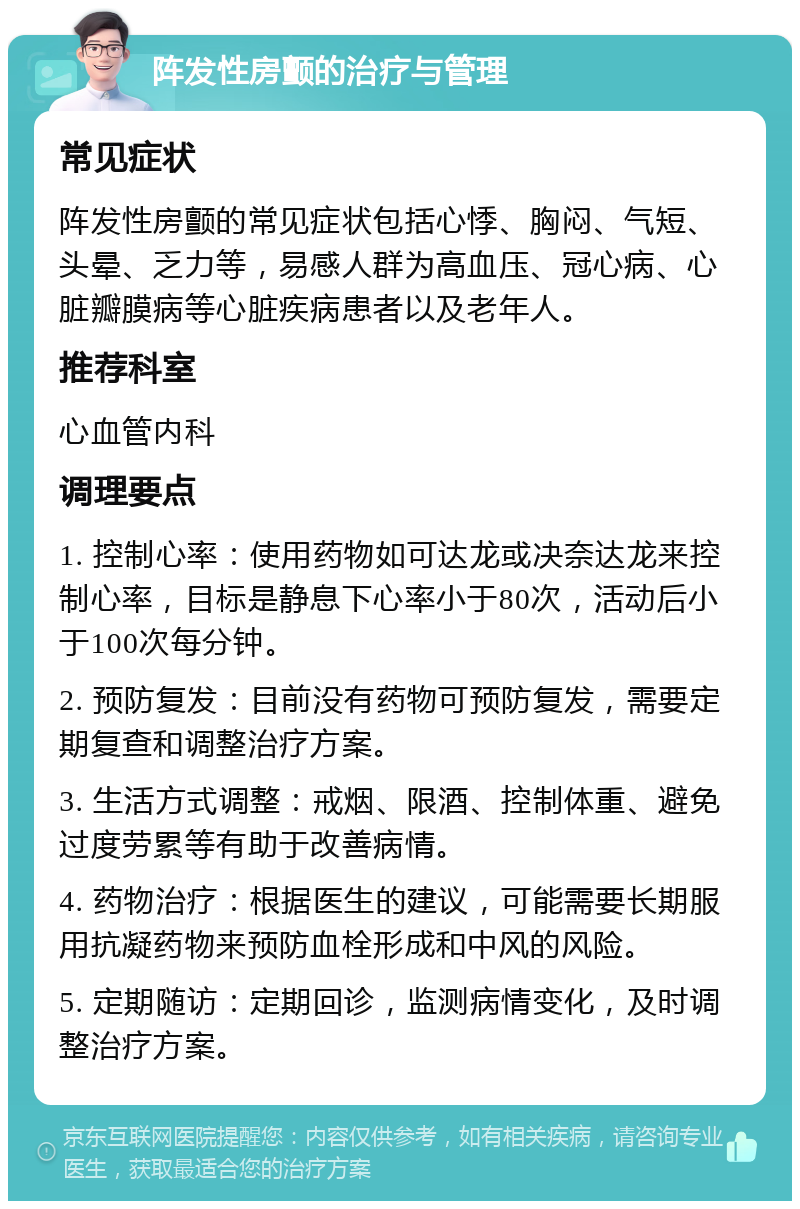 阵发性房颤的治疗与管理 常见症状 阵发性房颤的常见症状包括心悸、胸闷、气短、头晕、乏力等，易感人群为高血压、冠心病、心脏瓣膜病等心脏疾病患者以及老年人。 推荐科室 心血管内科 调理要点 1. 控制心率：使用药物如可达龙或决奈达龙来控制心率，目标是静息下心率小于80次，活动后小于100次每分钟。 2. 预防复发：目前没有药物可预防复发，需要定期复查和调整治疗方案。 3. 生活方式调整：戒烟、限酒、控制体重、避免过度劳累等有助于改善病情。 4. 药物治疗：根据医生的建议，可能需要长期服用抗凝药物来预防血栓形成和中风的风险。 5. 定期随访：定期回诊，监测病情变化，及时调整治疗方案。