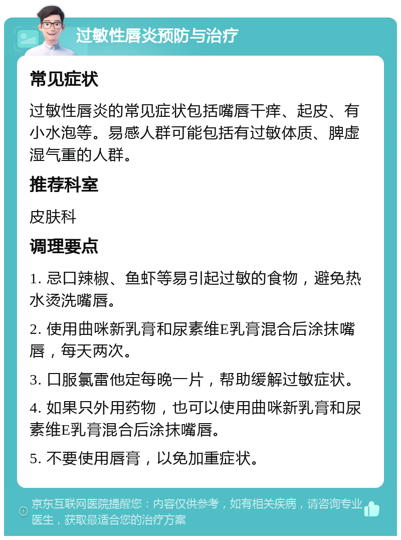 过敏性唇炎预防与治疗 常见症状 过敏性唇炎的常见症状包括嘴唇干痒、起皮、有小水泡等。易感人群可能包括有过敏体质、脾虚湿气重的人群。 推荐科室 皮肤科 调理要点 1. 忌口辣椒、鱼虾等易引起过敏的食物，避免热水烫洗嘴唇。 2. 使用曲咪新乳膏和尿素维E乳膏混合后涂抹嘴唇，每天两次。 3. 口服氯雷他定每晚一片，帮助缓解过敏症状。 4. 如果只外用药物，也可以使用曲咪新乳膏和尿素维E乳膏混合后涂抹嘴唇。 5. 不要使用唇膏，以免加重症状。