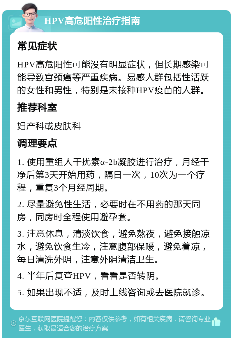 HPV高危阳性治疗指南 常见症状 HPV高危阳性可能没有明显症状，但长期感染可能导致宫颈癌等严重疾病。易感人群包括性活跃的女性和男性，特别是未接种HPV疫苗的人群。 推荐科室 妇产科或皮肤科 调理要点 1. 使用重组人干扰素α-2b凝胶进行治疗，月经干净后第3天开始用药，隔日一次，10次为一个疗程，重复3个月经周期。 2. 尽量避免性生活，必要时在不用药的那天同房，同房时全程使用避孕套。 3. 注意休息，清淡饮食，避免熬夜，避免接触凉水，避免饮食生冷，注意腹部保暖，避免着凉，每日清洗外阴，注意外阴清洁卫生。 4. 半年后复查HPV，看看是否转阴。 5. 如果出现不适，及时上线咨询或去医院就诊。