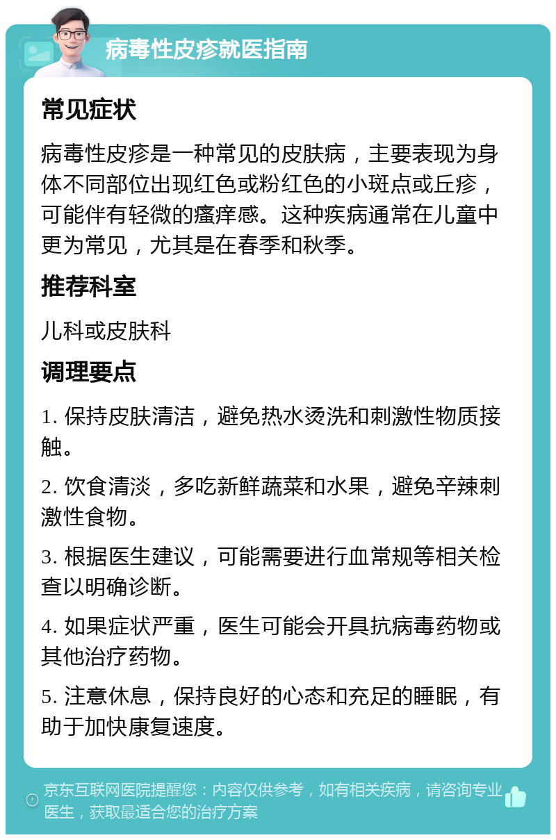 病毒性皮疹就医指南 常见症状 病毒性皮疹是一种常见的皮肤病，主要表现为身体不同部位出现红色或粉红色的小斑点或丘疹，可能伴有轻微的瘙痒感。这种疾病通常在儿童中更为常见，尤其是在春季和秋季。 推荐科室 儿科或皮肤科 调理要点 1. 保持皮肤清洁，避免热水烫洗和刺激性物质接触。 2. 饮食清淡，多吃新鲜蔬菜和水果，避免辛辣刺激性食物。 3. 根据医生建议，可能需要进行血常规等相关检查以明确诊断。 4. 如果症状严重，医生可能会开具抗病毒药物或其他治疗药物。 5. 注意休息，保持良好的心态和充足的睡眠，有助于加快康复速度。