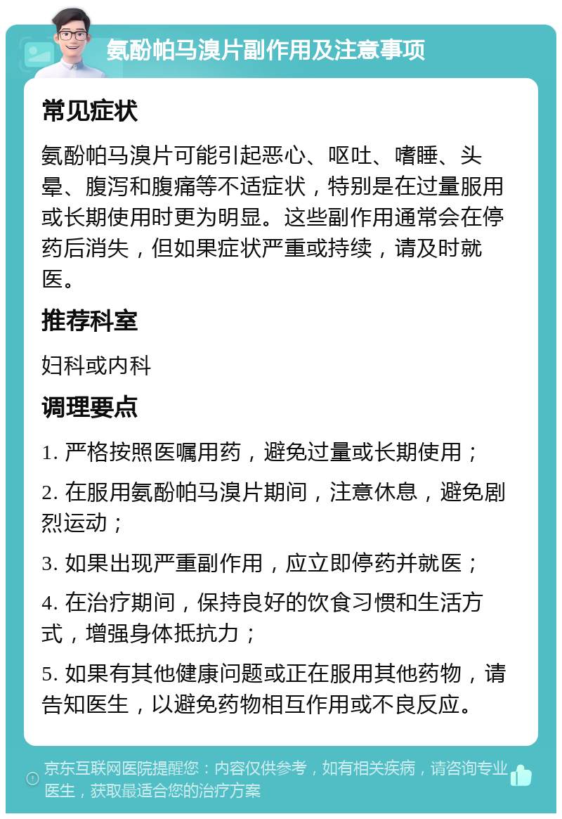 氨酚帕马溴片副作用及注意事项 常见症状 氨酚帕马溴片可能引起恶心、呕吐、嗜睡、头晕、腹泻和腹痛等不适症状，特别是在过量服用或长期使用时更为明显。这些副作用通常会在停药后消失，但如果症状严重或持续，请及时就医。 推荐科室 妇科或内科 调理要点 1. 严格按照医嘱用药，避免过量或长期使用； 2. 在服用氨酚帕马溴片期间，注意休息，避免剧烈运动； 3. 如果出现严重副作用，应立即停药并就医； 4. 在治疗期间，保持良好的饮食习惯和生活方式，增强身体抵抗力； 5. 如果有其他健康问题或正在服用其他药物，请告知医生，以避免药物相互作用或不良反应。