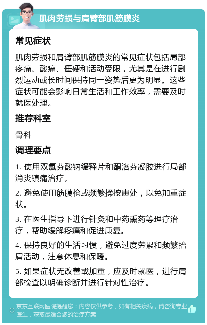 肌肉劳损与肩臂部肌筋膜炎 常见症状 肌肉劳损和肩臂部肌筋膜炎的常见症状包括局部疼痛、酸痛、僵硬和活动受限，尤其是在进行剧烈运动或长时间保持同一姿势后更为明显。这些症状可能会影响日常生活和工作效率，需要及时就医处理。 推荐科室 骨科 调理要点 1. 使用双氯芬酸钠缓释片和酮洛芬凝胶进行局部消炎镇痛治疗。 2. 避免使用筋膜枪或频繁揉按患处，以免加重症状。 3. 在医生指导下进行针灸和中药熏药等理疗治疗，帮助缓解疼痛和促进康复。 4. 保持良好的生活习惯，避免过度劳累和频繁抬肩活动，注意休息和保暖。 5. 如果症状无改善或加重，应及时就医，进行肩部检查以明确诊断并进行针对性治疗。