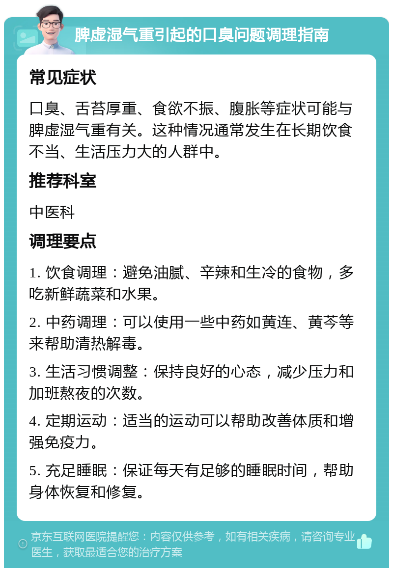 脾虚湿气重引起的口臭问题调理指南 常见症状 口臭、舌苔厚重、食欲不振、腹胀等症状可能与脾虚湿气重有关。这种情况通常发生在长期饮食不当、生活压力大的人群中。 推荐科室 中医科 调理要点 1. 饮食调理：避免油腻、辛辣和生冷的食物，多吃新鲜蔬菜和水果。 2. 中药调理：可以使用一些中药如黄连、黄芩等来帮助清热解毒。 3. 生活习惯调整：保持良好的心态，减少压力和加班熬夜的次数。 4. 定期运动：适当的运动可以帮助改善体质和增强免疫力。 5. 充足睡眠：保证每天有足够的睡眠时间，帮助身体恢复和修复。