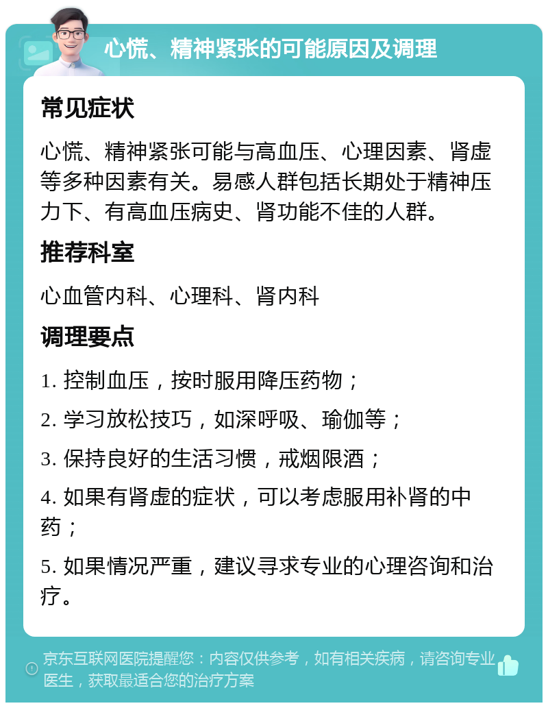 心慌、精神紧张的可能原因及调理 常见症状 心慌、精神紧张可能与高血压、心理因素、肾虚等多种因素有关。易感人群包括长期处于精神压力下、有高血压病史、肾功能不佳的人群。 推荐科室 心血管内科、心理科、肾内科 调理要点 1. 控制血压，按时服用降压药物； 2. 学习放松技巧，如深呼吸、瑜伽等； 3. 保持良好的生活习惯，戒烟限酒； 4. 如果有肾虚的症状，可以考虑服用补肾的中药； 5. 如果情况严重，建议寻求专业的心理咨询和治疗。