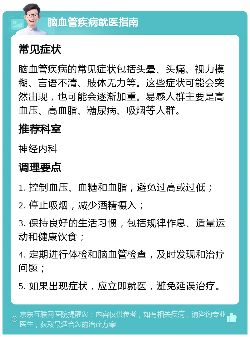 脑血管疾病就医指南 常见症状 脑血管疾病的常见症状包括头晕、头痛、视力模糊、言语不清、肢体无力等。这些症状可能会突然出现，也可能会逐渐加重。易感人群主要是高血压、高血脂、糖尿病、吸烟等人群。 推荐科室 神经内科 调理要点 1. 控制血压、血糖和血脂，避免过高或过低； 2. 停止吸烟，减少酒精摄入； 3. 保持良好的生活习惯，包括规律作息、适量运动和健康饮食； 4. 定期进行体检和脑血管检查，及时发现和治疗问题； 5. 如果出现症状，应立即就医，避免延误治疗。