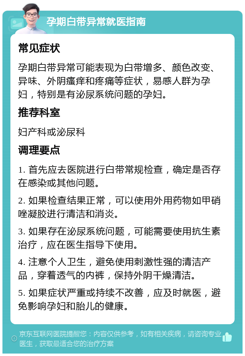 孕期白带异常就医指南 常见症状 孕期白带异常可能表现为白带增多、颜色改变、异味、外阴瘙痒和疼痛等症状，易感人群为孕妇，特别是有泌尿系统问题的孕妇。 推荐科室 妇产科或泌尿科 调理要点 1. 首先应去医院进行白带常规检查，确定是否存在感染或其他问题。 2. 如果检查结果正常，可以使用外用药物如甲硝唑凝胶进行清洁和消炎。 3. 如果存在泌尿系统问题，可能需要使用抗生素治疗，应在医生指导下使用。 4. 注意个人卫生，避免使用刺激性强的清洁产品，穿着透气的内裤，保持外阴干燥清洁。 5. 如果症状严重或持续不改善，应及时就医，避免影响孕妇和胎儿的健康。