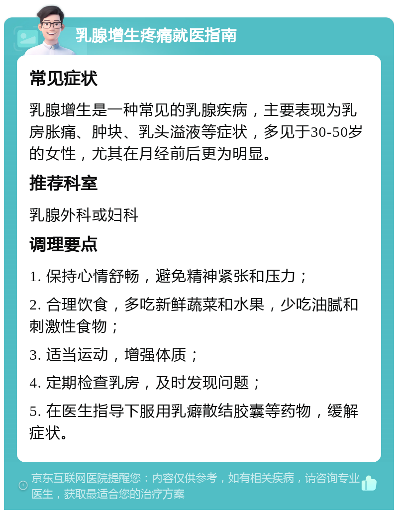 乳腺增生疼痛就医指南 常见症状 乳腺增生是一种常见的乳腺疾病，主要表现为乳房胀痛、肿块、乳头溢液等症状，多见于30-50岁的女性，尤其在月经前后更为明显。 推荐科室 乳腺外科或妇科 调理要点 1. 保持心情舒畅，避免精神紧张和压力； 2. 合理饮食，多吃新鲜蔬菜和水果，少吃油腻和刺激性食物； 3. 适当运动，增强体质； 4. 定期检查乳房，及时发现问题； 5. 在医生指导下服用乳癖散结胶囊等药物，缓解症状。