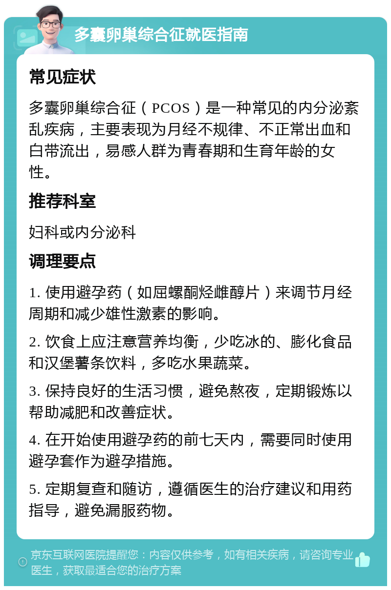 多囊卵巢综合征就医指南 常见症状 多囊卵巢综合征（PCOS）是一种常见的内分泌紊乱疾病，主要表现为月经不规律、不正常出血和白带流出，易感人群为青春期和生育年龄的女性。 推荐科室 妇科或内分泌科 调理要点 1. 使用避孕药（如屈螺酮烃雌醇片）来调节月经周期和减少雄性激素的影响。 2. 饮食上应注意营养均衡，少吃冰的、膨化食品和汉堡薯条饮料，多吃水果蔬菜。 3. 保持良好的生活习惯，避免熬夜，定期锻炼以帮助减肥和改善症状。 4. 在开始使用避孕药的前七天内，需要同时使用避孕套作为避孕措施。 5. 定期复查和随访，遵循医生的治疗建议和用药指导，避免漏服药物。