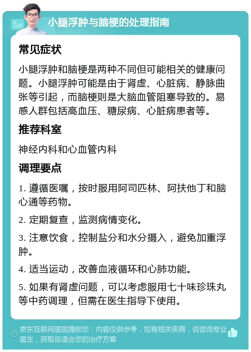 小腿浮肿与脑梗的处理指南 常见症状 小腿浮肿和脑梗是两种不同但可能相关的健康问题。小腿浮肿可能是由于肾虚、心脏病、静脉曲张等引起，而脑梗则是大脑血管阻塞导致的。易感人群包括高血压、糖尿病、心脏病患者等。 推荐科室 神经内科和心血管内科 调理要点 1. 遵循医嘱，按时服用阿司匹林、阿扶他丁和脑心通等药物。 2. 定期复查，监测病情变化。 3. 注意饮食，控制盐分和水分摄入，避免加重浮肿。 4. 适当运动，改善血液循环和心肺功能。 5. 如果有肾虚问题，可以考虑服用七十味珍珠丸等中药调理，但需在医生指导下使用。