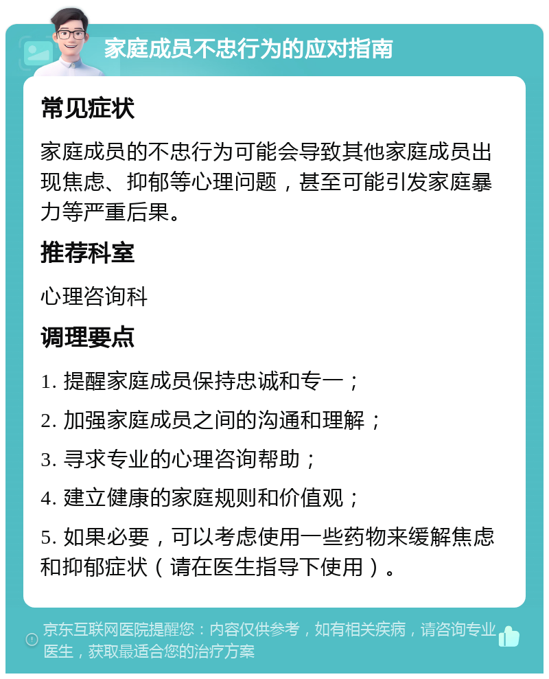 家庭成员不忠行为的应对指南 常见症状 家庭成员的不忠行为可能会导致其他家庭成员出现焦虑、抑郁等心理问题，甚至可能引发家庭暴力等严重后果。 推荐科室 心理咨询科 调理要点 1. 提醒家庭成员保持忠诚和专一； 2. 加强家庭成员之间的沟通和理解； 3. 寻求专业的心理咨询帮助； 4. 建立健康的家庭规则和价值观； 5. 如果必要，可以考虑使用一些药物来缓解焦虑和抑郁症状（请在医生指导下使用）。