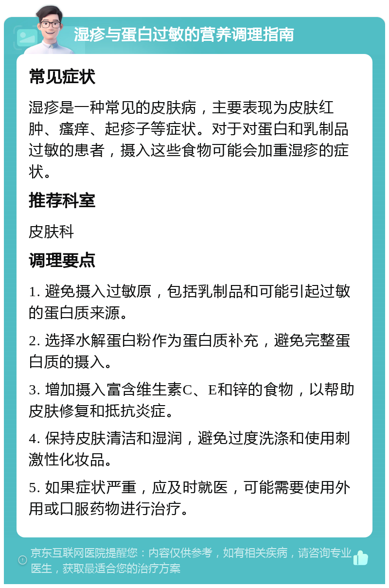 湿疹与蛋白过敏的营养调理指南 常见症状 湿疹是一种常见的皮肤病，主要表现为皮肤红肿、瘙痒、起疹子等症状。对于对蛋白和乳制品过敏的患者，摄入这些食物可能会加重湿疹的症状。 推荐科室 皮肤科 调理要点 1. 避免摄入过敏原，包括乳制品和可能引起过敏的蛋白质来源。 2. 选择水解蛋白粉作为蛋白质补充，避免完整蛋白质的摄入。 3. 增加摄入富含维生素C、E和锌的食物，以帮助皮肤修复和抵抗炎症。 4. 保持皮肤清洁和湿润，避免过度洗涤和使用刺激性化妆品。 5. 如果症状严重，应及时就医，可能需要使用外用或口服药物进行治疗。