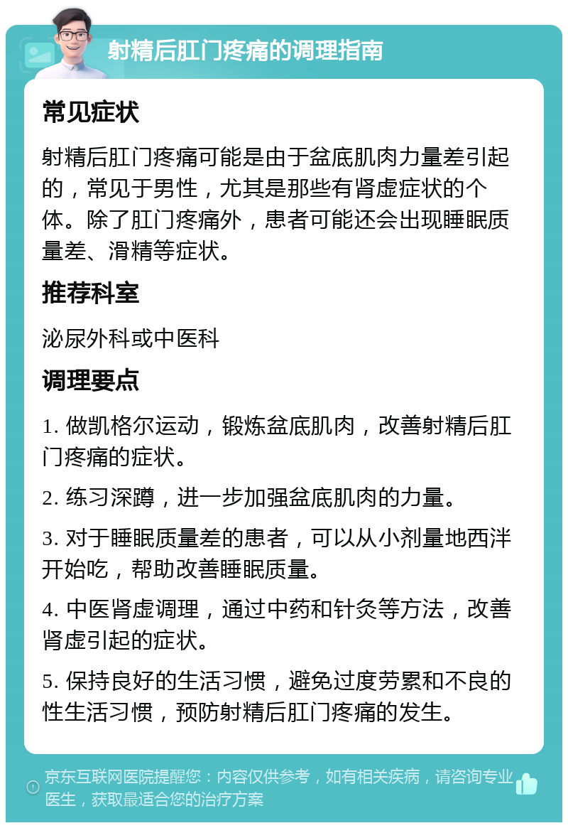 射精后肛门疼痛的调理指南 常见症状 射精后肛门疼痛可能是由于盆底肌肉力量差引起的，常见于男性，尤其是那些有肾虚症状的个体。除了肛门疼痛外，患者可能还会出现睡眠质量差、滑精等症状。 推荐科室 泌尿外科或中医科 调理要点 1. 做凯格尔运动，锻炼盆底肌肉，改善射精后肛门疼痛的症状。 2. 练习深蹲，进一步加强盆底肌肉的力量。 3. 对于睡眠质量差的患者，可以从小剂量地西泮开始吃，帮助改善睡眠质量。 4. 中医肾虚调理，通过中药和针灸等方法，改善肾虚引起的症状。 5. 保持良好的生活习惯，避免过度劳累和不良的性生活习惯，预防射精后肛门疼痛的发生。