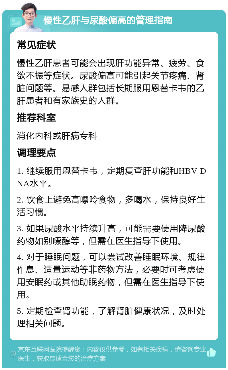 慢性乙肝与尿酸偏高的管理指南 常见症状 慢性乙肝患者可能会出现肝功能异常、疲劳、食欲不振等症状。尿酸偏高可能引起关节疼痛、肾脏问题等。易感人群包括长期服用恩替卡韦的乙肝患者和有家族史的人群。 推荐科室 消化内科或肝病专科 调理要点 1. 继续服用恩替卡韦，定期复查肝功能和HBV DNA水平。 2. 饮食上避免高嘌呤食物，多喝水，保持良好生活习惯。 3. 如果尿酸水平持续升高，可能需要使用降尿酸药物如别嘌醇等，但需在医生指导下使用。 4. 对于睡眠问题，可以尝试改善睡眠环境、规律作息、适量运动等非药物方法，必要时可考虑使用安眠药或其他助眠药物，但需在医生指导下使用。 5. 定期检查肾功能，了解肾脏健康状况，及时处理相关问题。