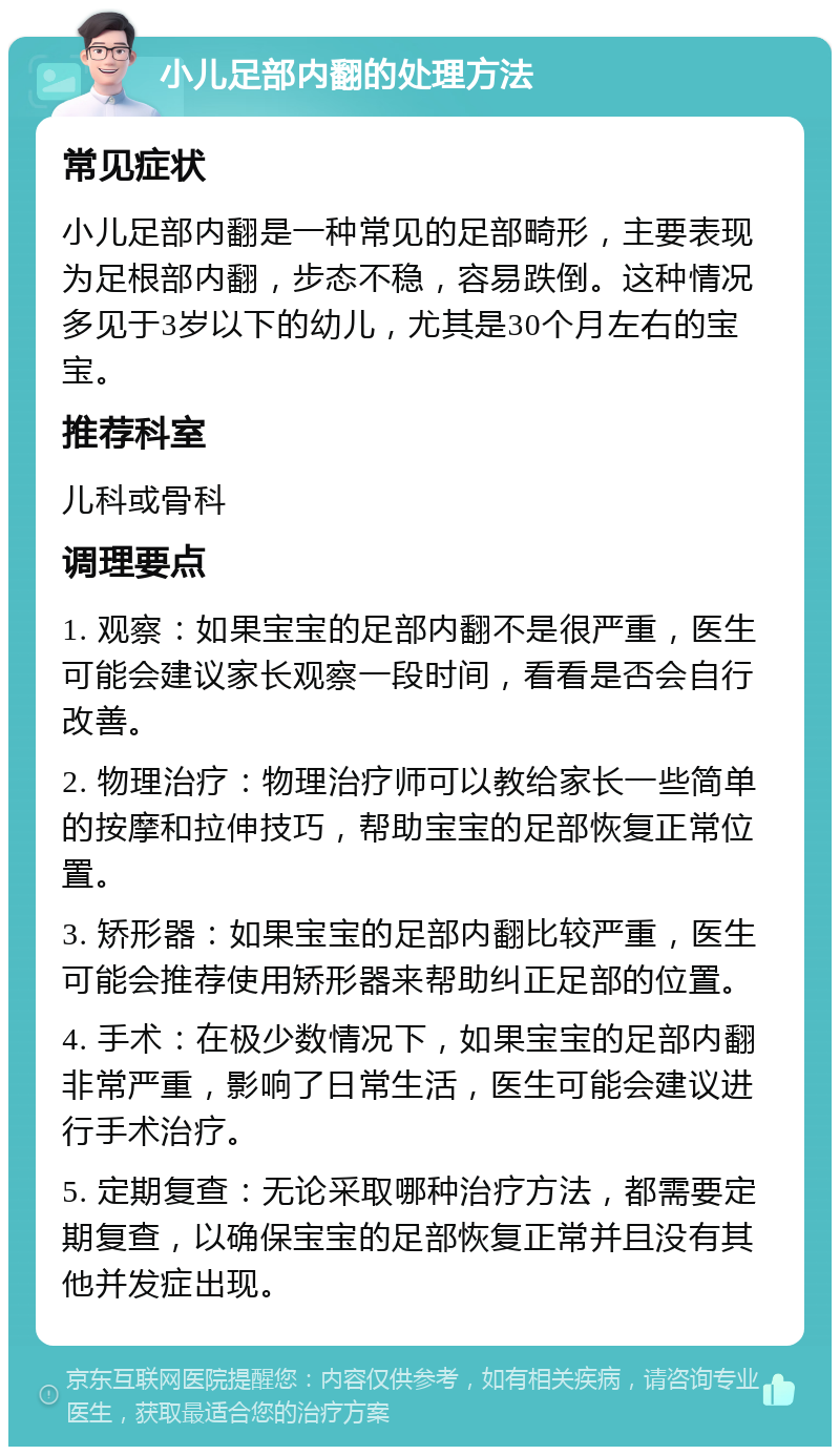 小儿足部内翻的处理方法 常见症状 小儿足部内翻是一种常见的足部畸形，主要表现为足根部内翻，步态不稳，容易跌倒。这种情况多见于3岁以下的幼儿，尤其是30个月左右的宝宝。 推荐科室 儿科或骨科 调理要点 1. 观察：如果宝宝的足部内翻不是很严重，医生可能会建议家长观察一段时间，看看是否会自行改善。 2. 物理治疗：物理治疗师可以教给家长一些简单的按摩和拉伸技巧，帮助宝宝的足部恢复正常位置。 3. 矫形器：如果宝宝的足部内翻比较严重，医生可能会推荐使用矫形器来帮助纠正足部的位置。 4. 手术：在极少数情况下，如果宝宝的足部内翻非常严重，影响了日常生活，医生可能会建议进行手术治疗。 5. 定期复查：无论采取哪种治疗方法，都需要定期复查，以确保宝宝的足部恢复正常并且没有其他并发症出现。