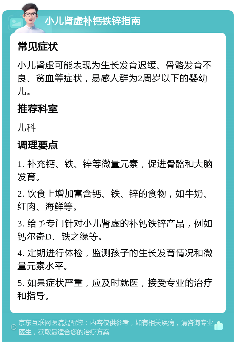 小儿肾虚补钙铁锌指南 常见症状 小儿肾虚可能表现为生长发育迟缓、骨骼发育不良、贫血等症状，易感人群为2周岁以下的婴幼儿。 推荐科室 儿科 调理要点 1. 补充钙、铁、锌等微量元素，促进骨骼和大脑发育。 2. 饮食上增加富含钙、铁、锌的食物，如牛奶、红肉、海鲜等。 3. 给予专门针对小儿肾虚的补钙铁锌产品，例如钙尔奇D、铁之缘等。 4. 定期进行体检，监测孩子的生长发育情况和微量元素水平。 5. 如果症状严重，应及时就医，接受专业的治疗和指导。