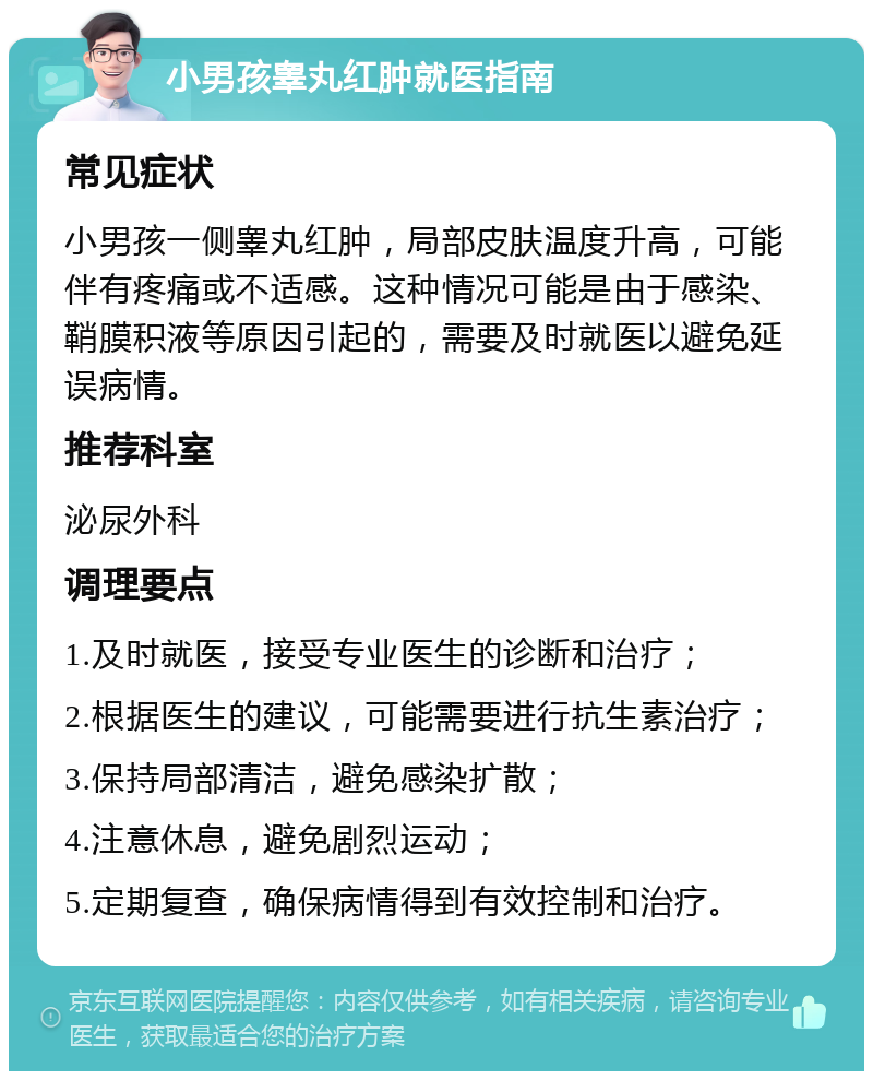 小男孩睾丸红肿就医指南 常见症状 小男孩一侧睾丸红肿，局部皮肤温度升高，可能伴有疼痛或不适感。这种情况可能是由于感染、鞘膜积液等原因引起的，需要及时就医以避免延误病情。 推荐科室 泌尿外科 调理要点 1.及时就医，接受专业医生的诊断和治疗； 2.根据医生的建议，可能需要进行抗生素治疗； 3.保持局部清洁，避免感染扩散； 4.注意休息，避免剧烈运动； 5.定期复查，确保病情得到有效控制和治疗。