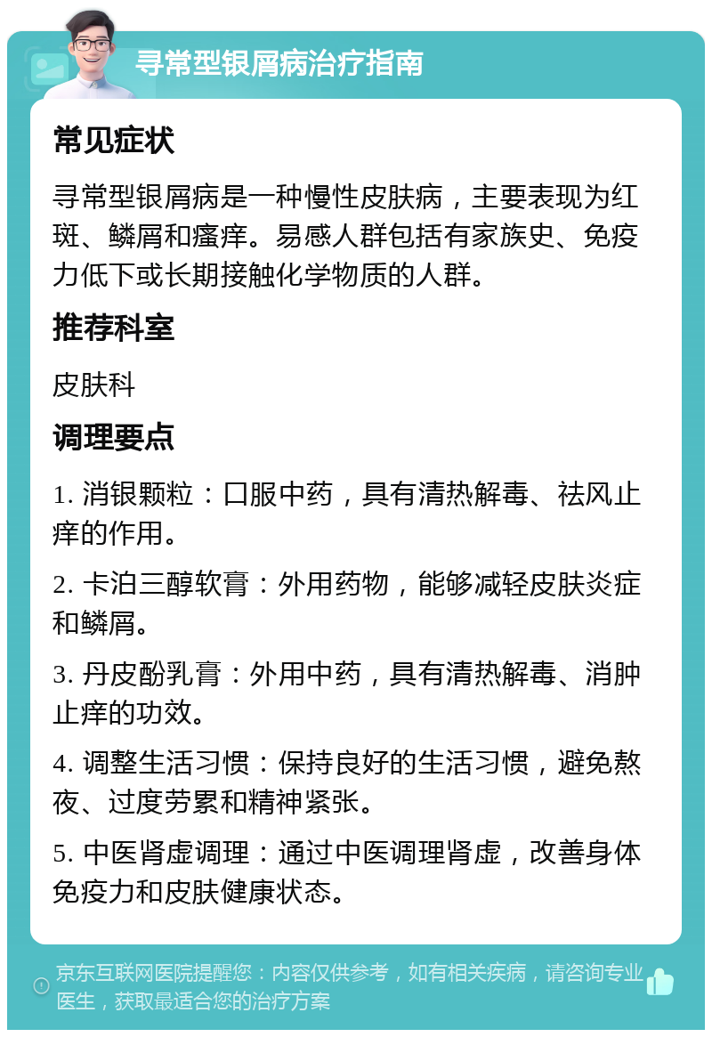 寻常型银屑病治疗指南 常见症状 寻常型银屑病是一种慢性皮肤病，主要表现为红斑、鳞屑和瘙痒。易感人群包括有家族史、免疫力低下或长期接触化学物质的人群。 推荐科室 皮肤科 调理要点 1. 消银颗粒：口服中药，具有清热解毒、祛风止痒的作用。 2. 卡泊三醇软膏：外用药物，能够减轻皮肤炎症和鳞屑。 3. 丹皮酚乳膏：外用中药，具有清热解毒、消肿止痒的功效。 4. 调整生活习惯：保持良好的生活习惯，避免熬夜、过度劳累和精神紧张。 5. 中医肾虚调理：通过中医调理肾虚，改善身体免疫力和皮肤健康状态。