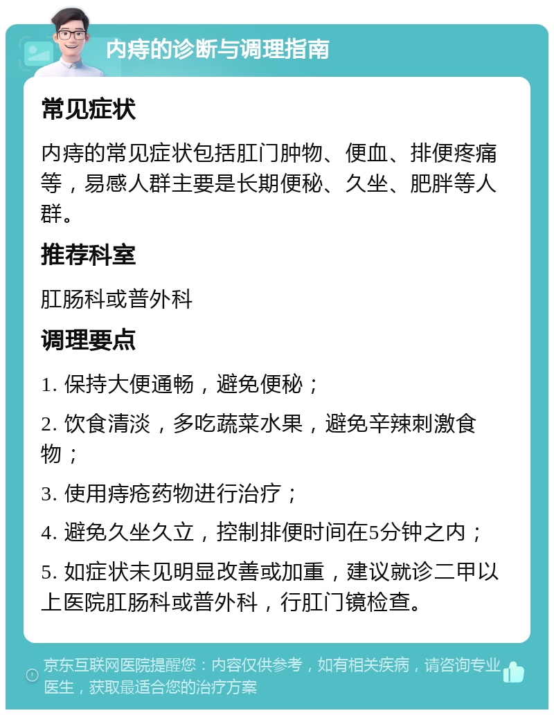 内痔的诊断与调理指南 常见症状 内痔的常见症状包括肛门肿物、便血、排便疼痛等，易感人群主要是长期便秘、久坐、肥胖等人群。 推荐科室 肛肠科或普外科 调理要点 1. 保持大便通畅，避免便秘； 2. 饮食清淡，多吃蔬菜水果，避免辛辣刺激食物； 3. 使用痔疮药物进行治疗； 4. 避免久坐久立，控制排便时间在5分钟之内； 5. 如症状未见明显改善或加重，建议就诊二甲以上医院肛肠科或普外科，行肛门镜检查。