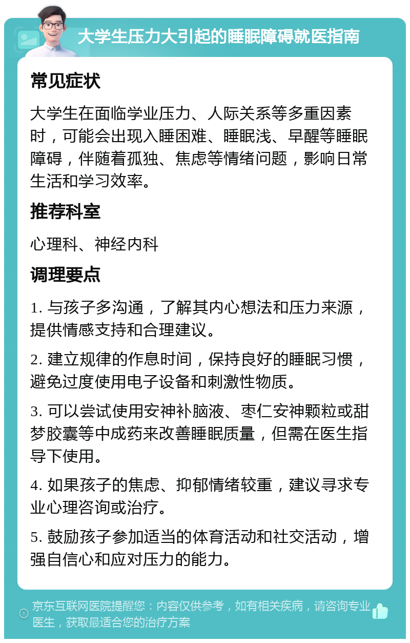 大学生压力大引起的睡眠障碍就医指南 常见症状 大学生在面临学业压力、人际关系等多重因素时，可能会出现入睡困难、睡眠浅、早醒等睡眠障碍，伴随着孤独、焦虑等情绪问题，影响日常生活和学习效率。 推荐科室 心理科、神经内科 调理要点 1. 与孩子多沟通，了解其内心想法和压力来源，提供情感支持和合理建议。 2. 建立规律的作息时间，保持良好的睡眠习惯，避免过度使用电子设备和刺激性物质。 3. 可以尝试使用安神补脑液、枣仁安神颗粒或甜梦胶囊等中成药来改善睡眠质量，但需在医生指导下使用。 4. 如果孩子的焦虑、抑郁情绪较重，建议寻求专业心理咨询或治疗。 5. 鼓励孩子参加适当的体育活动和社交活动，增强自信心和应对压力的能力。