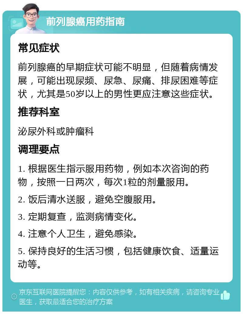 前列腺癌用药指南 常见症状 前列腺癌的早期症状可能不明显，但随着病情发展，可能出现尿频、尿急、尿痛、排尿困难等症状，尤其是50岁以上的男性更应注意这些症状。 推荐科室 泌尿外科或肿瘤科 调理要点 1. 根据医生指示服用药物，例如本次咨询的药物，按照一日两次，每次1粒的剂量服用。 2. 饭后清水送服，避免空腹服用。 3. 定期复查，监测病情变化。 4. 注意个人卫生，避免感染。 5. 保持良好的生活习惯，包括健康饮食、适量运动等。