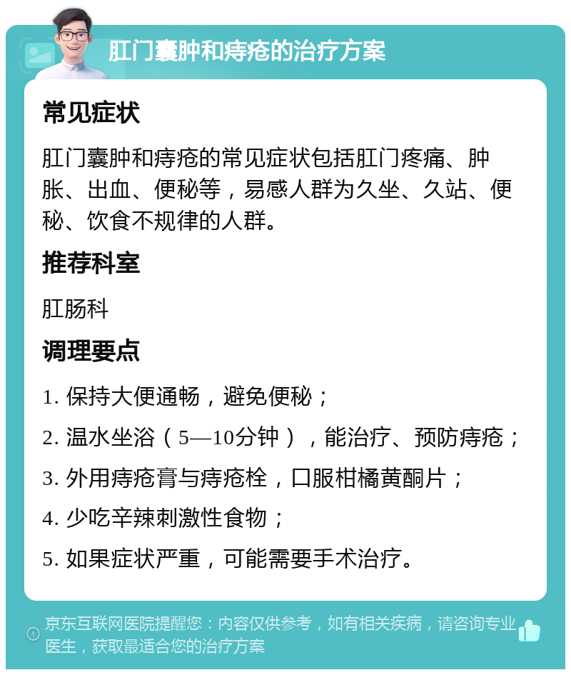 肛门囊肿和痔疮的治疗方案 常见症状 肛门囊肿和痔疮的常见症状包括肛门疼痛、肿胀、出血、便秘等，易感人群为久坐、久站、便秘、饮食不规律的人群。 推荐科室 肛肠科 调理要点 1. 保持大便通畅，避免便秘； 2. 温水坐浴（5—10分钟），能治疗、预防痔疮； 3. 外用痔疮膏与痔疮栓，口服柑橘黄酮片； 4. 少吃辛辣刺激性食物； 5. 如果症状严重，可能需要手术治疗。