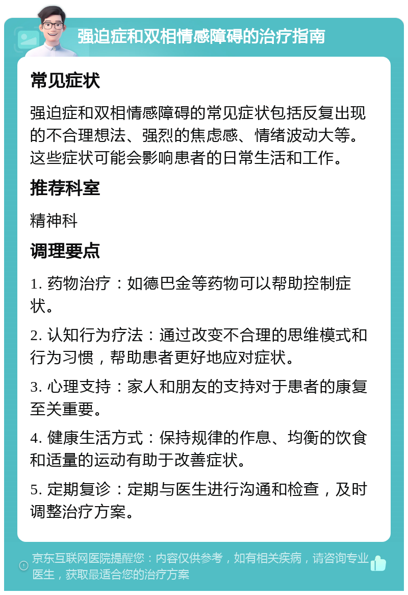 强迫症和双相情感障碍的治疗指南 常见症状 强迫症和双相情感障碍的常见症状包括反复出现的不合理想法、强烈的焦虑感、情绪波动大等。这些症状可能会影响患者的日常生活和工作。 推荐科室 精神科 调理要点 1. 药物治疗：如德巴金等药物可以帮助控制症状。 2. 认知行为疗法：通过改变不合理的思维模式和行为习惯，帮助患者更好地应对症状。 3. 心理支持：家人和朋友的支持对于患者的康复至关重要。 4. 健康生活方式：保持规律的作息、均衡的饮食和适量的运动有助于改善症状。 5. 定期复诊：定期与医生进行沟通和检查，及时调整治疗方案。