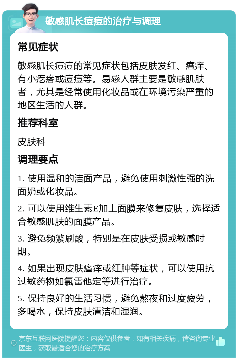 敏感肌长痘痘的治疗与调理 常见症状 敏感肌长痘痘的常见症状包括皮肤发红、瘙痒、有小疙瘩或痘痘等。易感人群主要是敏感肌肤者，尤其是经常使用化妆品或在环境污染严重的地区生活的人群。 推荐科室 皮肤科 调理要点 1. 使用温和的洁面产品，避免使用刺激性强的洗面奶或化妆品。 2. 可以使用维生素E加上面膜来修复皮肤，选择适合敏感肌肤的面膜产品。 3. 避免频繁刷酸，特别是在皮肤受损或敏感时期。 4. 如果出现皮肤瘙痒或红肿等症状，可以使用抗过敏药物如氯雷他定等进行治疗。 5. 保持良好的生活习惯，避免熬夜和过度疲劳，多喝水，保持皮肤清洁和湿润。