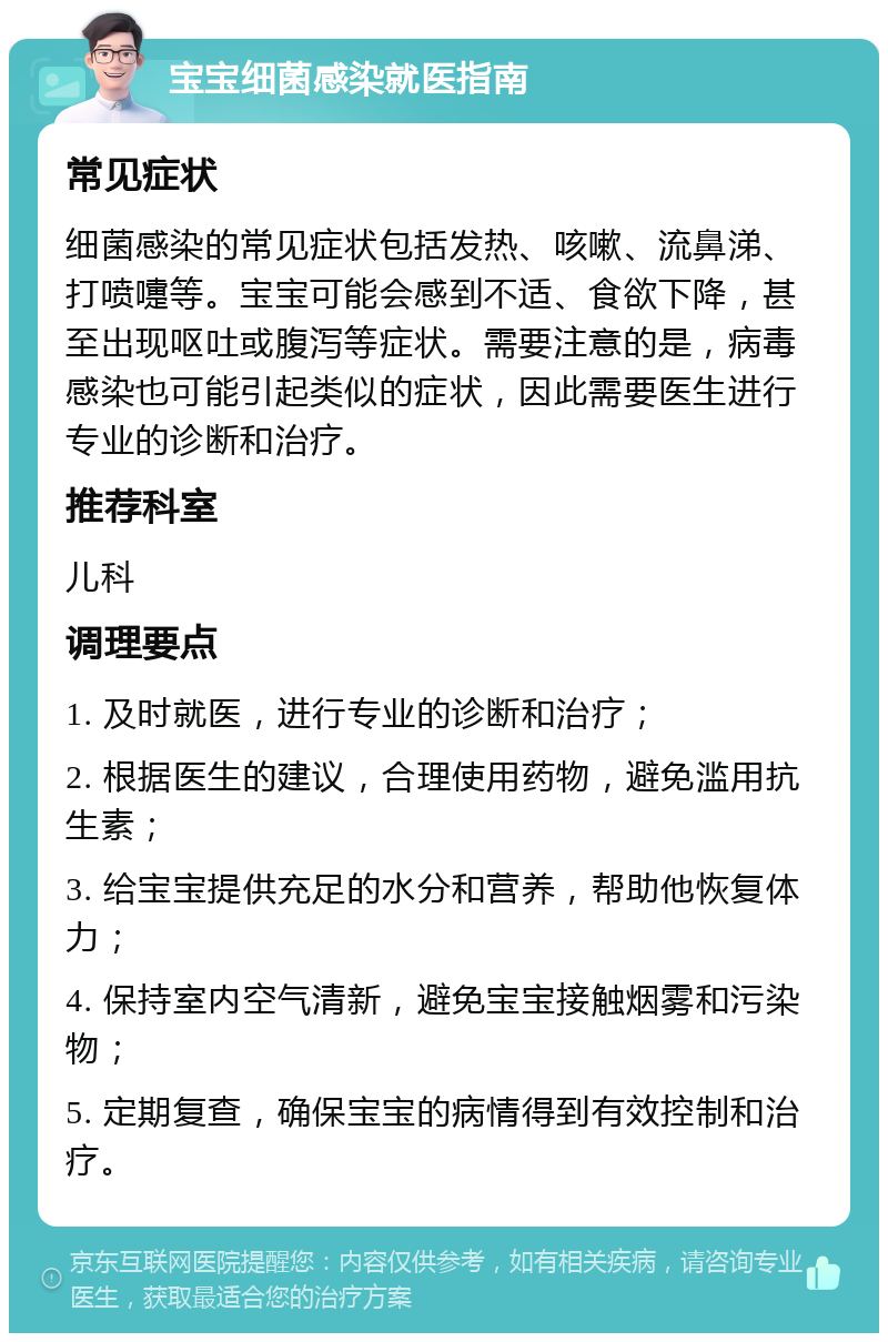 宝宝细菌感染就医指南 常见症状 细菌感染的常见症状包括发热、咳嗽、流鼻涕、打喷嚏等。宝宝可能会感到不适、食欲下降，甚至出现呕吐或腹泻等症状。需要注意的是，病毒感染也可能引起类似的症状，因此需要医生进行专业的诊断和治疗。 推荐科室 儿科 调理要点 1. 及时就医，进行专业的诊断和治疗； 2. 根据医生的建议，合理使用药物，避免滥用抗生素； 3. 给宝宝提供充足的水分和营养，帮助他恢复体力； 4. 保持室内空气清新，避免宝宝接触烟雾和污染物； 5. 定期复查，确保宝宝的病情得到有效控制和治疗。