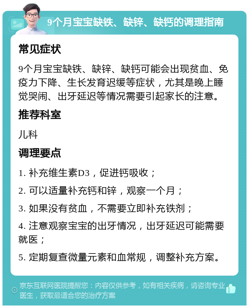 9个月宝宝缺铁、缺锌、缺钙的调理指南 常见症状 9个月宝宝缺铁、缺锌、缺钙可能会出现贫血、免疫力下降、生长发育迟缓等症状，尤其是晚上睡觉哭闹、出牙延迟等情况需要引起家长的注意。 推荐科室 儿科 调理要点 1. 补充维生素D3，促进钙吸收； 2. 可以适量补充钙和锌，观察一个月； 3. 如果没有贫血，不需要立即补充铁剂； 4. 注意观察宝宝的出牙情况，出牙延迟可能需要就医； 5. 定期复查微量元素和血常规，调整补充方案。