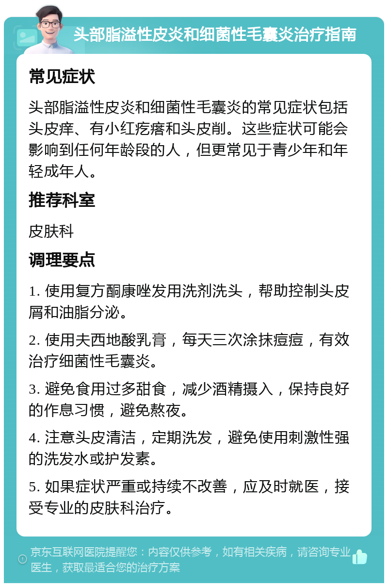 头部脂溢性皮炎和细菌性毛囊炎治疗指南 常见症状 头部脂溢性皮炎和细菌性毛囊炎的常见症状包括头皮痒、有小红疙瘩和头皮削。这些症状可能会影响到任何年龄段的人，但更常见于青少年和年轻成年人。 推荐科室 皮肤科 调理要点 1. 使用复方酮康唑发用洗剂洗头，帮助控制头皮屑和油脂分泌。 2. 使用夫西地酸乳膏，每天三次涂抹痘痘，有效治疗细菌性毛囊炎。 3. 避免食用过多甜食，减少酒精摄入，保持良好的作息习惯，避免熬夜。 4. 注意头皮清洁，定期洗发，避免使用刺激性强的洗发水或护发素。 5. 如果症状严重或持续不改善，应及时就医，接受专业的皮肤科治疗。