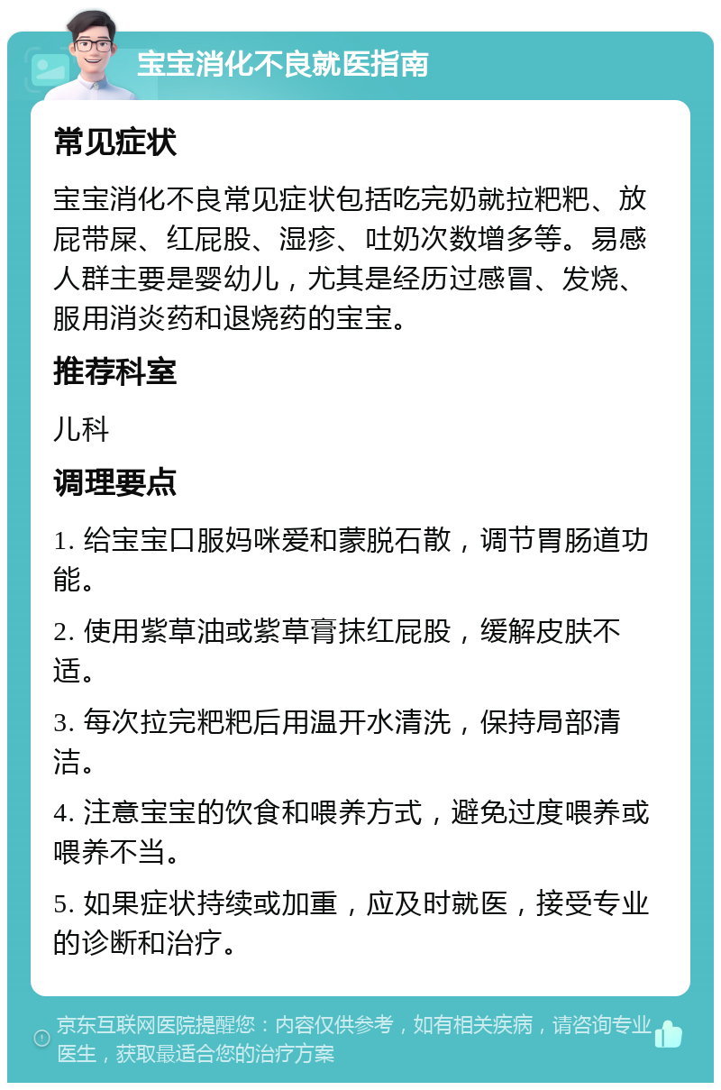 宝宝消化不良就医指南 常见症状 宝宝消化不良常见症状包括吃完奶就拉粑粑、放屁带屎、红屁股、湿疹、吐奶次数增多等。易感人群主要是婴幼儿，尤其是经历过感冒、发烧、服用消炎药和退烧药的宝宝。 推荐科室 儿科 调理要点 1. 给宝宝口服妈咪爱和蒙脱石散，调节胃肠道功能。 2. 使用紫草油或紫草膏抹红屁股，缓解皮肤不适。 3. 每次拉完粑粑后用温开水清洗，保持局部清洁。 4. 注意宝宝的饮食和喂养方式，避免过度喂养或喂养不当。 5. 如果症状持续或加重，应及时就医，接受专业的诊断和治疗。