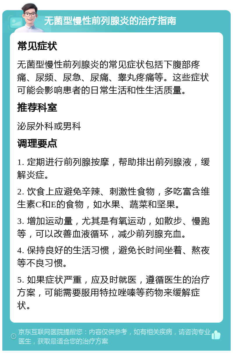 无菌型慢性前列腺炎的治疗指南 常见症状 无菌型慢性前列腺炎的常见症状包括下腹部疼痛、尿频、尿急、尿痛、睾丸疼痛等。这些症状可能会影响患者的日常生活和性生活质量。 推荐科室 泌尿外科或男科 调理要点 1. 定期进行前列腺按摩，帮助排出前列腺液，缓解炎症。 2. 饮食上应避免辛辣、刺激性食物，多吃富含维生素C和E的食物，如水果、蔬菜和坚果。 3. 增加运动量，尤其是有氧运动，如散步、慢跑等，可以改善血液循环，减少前列腺充血。 4. 保持良好的生活习惯，避免长时间坐着、熬夜等不良习惯。 5. 如果症状严重，应及时就医，遵循医生的治疗方案，可能需要服用特拉唑嗪等药物来缓解症状。