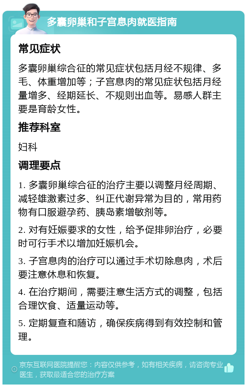 多囊卵巢和子宫息肉就医指南 常见症状 多囊卵巢综合征的常见症状包括月经不规律、多毛、体重增加等；子宫息肉的常见症状包括月经量增多、经期延长、不规则出血等。易感人群主要是育龄女性。 推荐科室 妇科 调理要点 1. 多囊卵巢综合征的治疗主要以调整月经周期、减轻雄激素过多、纠正代谢异常为目的，常用药物有口服避孕药、胰岛素增敏剂等。 2. 对有妊娠要求的女性，给予促排卵治疗，必要时可行手术以增加妊娠机会。 3. 子宫息肉的治疗可以通过手术切除息肉，术后要注意休息和恢复。 4. 在治疗期间，需要注意生活方式的调整，包括合理饮食、适量运动等。 5. 定期复查和随访，确保疾病得到有效控制和管理。