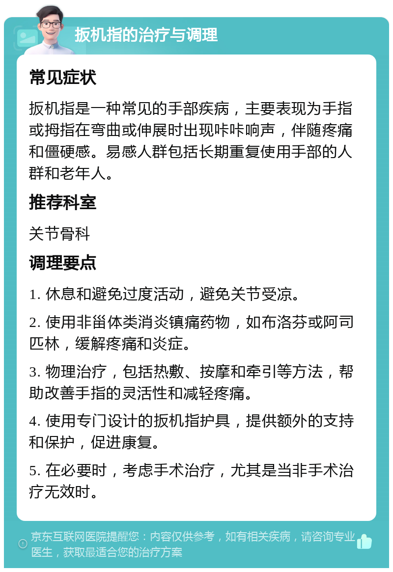 扳机指的治疗与调理 常见症状 扳机指是一种常见的手部疾病，主要表现为手指或拇指在弯曲或伸展时出现咔咔响声，伴随疼痛和僵硬感。易感人群包括长期重复使用手部的人群和老年人。 推荐科室 关节骨科 调理要点 1. 休息和避免过度活动，避免关节受凉。 2. 使用非甾体类消炎镇痛药物，如布洛芬或阿司匹林，缓解疼痛和炎症。 3. 物理治疗，包括热敷、按摩和牵引等方法，帮助改善手指的灵活性和减轻疼痛。 4. 使用专门设计的扳机指护具，提供额外的支持和保护，促进康复。 5. 在必要时，考虑手术治疗，尤其是当非手术治疗无效时。